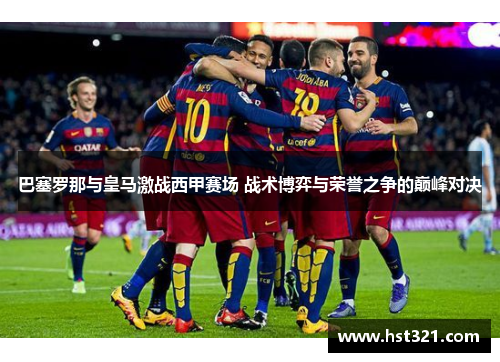 巴塞罗那与皇马激战西甲赛场 战术博弈与荣誉之争的巅峰对决